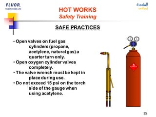 55
• Open valves on fuel gas
cylinders (propane,
acetylene, natural gas) a
quarter turn only.
• Open oxygen cylinder valves
completely.
• The valve wrench mustbe kept in
place during use.
• Do not exceed 15 psi on the torch
side of the gauge when
using acetylene.
HOT WORKS
Safety Training
SAFE PRACTICES
 