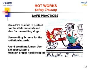 59
HOT WORKS
Safety Training
SAFE PRACTICES
Use a Fire Blanket to protect
combustible materials and
also for the welding slugs.
Use welding Screens for the
radiation hazards.
Avoid breathing fumes. Use
Exhaust systems
Maintain proper Housekeeping.
 