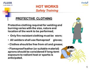 6
HOT WORKS
Safety Training
PROTECTIVE CLOTHING
Protective clothing required for welding and
burning varies with the size, nature and
location of the work to be performed;
• Only fire resistant clothing must be worn;
• All welders shall use flameproof gloves;
• Clothes should be free from oil and grease;
• Flameproofleather (or suitable material)
aprons should be considered if long-term
exposure to radiant heat or sparks is
anticipated.
 