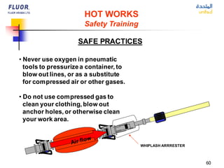 60
• Never use oxygen in pneumatic
tools to pressurizea container, to
blow out lines, or as a substitute
for compressed air or other gases.
• Do not use compressed gas to
clean your clothing, blow out
anchor holes, or otherwise clean
your work area.
HOT WORKS
Safety Training
SAFE PRACTICES
WHIPLASH ARRRESTER
 