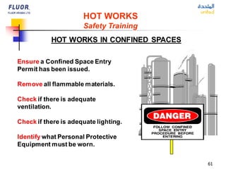 61
HOT WORKS IN CONFINED SPACES
Ensure a Confined Space Entry
Permit has been issued.
Remove all flammable materials.
Check if there is adequate
ventilation.
Check if there is adequate lighting.
Identify what Personal Protective
Equipment must be worn.
HOT WORKS
Safety Training
 