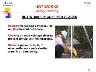 62
HOT WORKS IN CONFINED SPACES
Position the welding power source
outside the confined space.
Cover or arrange welding cables to
prevent contact with falling sparks.
Station a person outside, to
observe the work and raise the
alarm in an emergency.
HOT WORKS
Safety Training
 