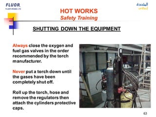 63
Always close the oxygen and
fuel gas valves in the order
recommended by the torch
manufacturer.
Never put a torch down until
the gases have been
completely shut off.
Roll up the torch, hose and
remove the regulators then
attach the cylinders protective
caps.
SHUTTING DOWN THE EQUIPMENT
HOT WORKS
Safety Training
 