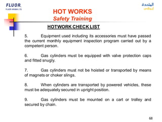 68
HOT WORKS
Safety Training
HOTWORK CHECK LIST
5. Equipment used including its accessories must have passed
the current monthly equipment inspection program carried out by a
competent person.
6. Gas cylinders must be equipped with valve protection caps
and fitted snugly.
7. Gas cylinders must not be hoisted or transported by means
of magnets or choker slings.
8. When cylinders are transported by powered vehicles, these
must be adequately secured in upright position.
9. Gas cylinders must be mounted on a cart or trolley and
secured by chain.
 