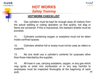69
HOT WORKS
Safety Training
HOTWORK CHECK LIST
10. Gas cylinders must be kept far enough away (6 meters) from
the actual welding or cutting operation so that sparks, hot slag or
flame are contained. If this is impractical, fire resistant shields must be
provided.
11. Cylinders containing oxygen or acetylene must not be taken
inside confined spaces.
12. Cylinders whether full or empty must not be used as rollers or
supports.
13. No one shall use a cylinder’s contents for purposes other
than those intended by the supplier.
14. All hose in use, carrying acetylene, oxygen, or any gas which
may ignite or enter into combustion or in any way harmful to
employees must be inspected thoroughly at the beginning of each
shift.
 