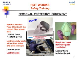 7
PERSONAL PROTECTIVE EQUIPMENT
Hardhat Hood or
Face Shield with the
correct filter shade
lens
Leather flame
resistant jacket
Leather spats
Respirator mask
(for inadequate
ventilation)
Leather, flame
resistant gloves
Leather safety boots
with rubber soles
and steel toe caps
HOT WORKS
Safety Training
Leather apron
 