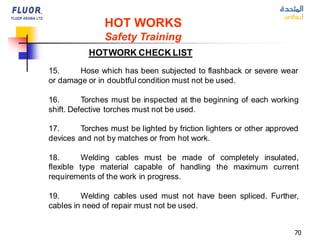 70
HOT WORKS
Safety Training
HOTWORK CHECK LIST
15. Hose which has been subjected to flashback or severe wear
or damage or in doubtful condition must not be used.
16. Torches must be inspected at the beginning of each working
shift. Defective torches must not be used.
17. Torches must be lighted by friction lighters or other approved
devices and not by matches or from hot work.
18. Welding cables must be made of completely insulated,
flexible type material capable of handling the maximum current
requirements of the work in progress.
19. Welding cables used must not have been spliced. Further,
cables in need of repair must not be used.
 