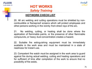 71
HOT WORKS
Safety Training
HOTWORK CHECK LIST
20. All arc welding and cutting operations must be shielded by non-
combustible or flameproof screens which will protect employees and
other persons working in the vicinity from direct rays of the arc.
21. No welding, cutting, or heating shall be done where the
application of flammable paints, or the presence of other flammable
compounds, or heavy dust concentration creates a hazard.
22. Suitable fire extinguishing equipment must be immediately
available in the work area and must be maintained in a state of
readiness for instant use.
23. Competent fire watch must be assigned in the work area to guard
against fire during actual welding, cutting and heating operations and
for sufficient of time after completion of the work to ensure that no
possibility of fire exists.
 