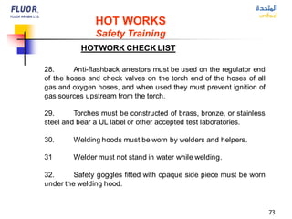 73
HOT WORKS
Safety Training
HOTWORK CHECK LIST
28. Anti-flashback arrestors must be used on the regulator end
of the hoses and check valves on the torch end of the hoses of all
gas and oxygen hoses, and when used they must prevent ignition of
gas sources upstream from the torch.
29. Torches must be constructed of brass, bronze, or stainless
steel and bear a UL label or other accepted test laboratories.
30. Welding hoods must be worn by welders and helpers.
31 Welder must not stand in water while welding.
32. Safety goggles fitted with opaque side piece must be worn
under the welding hood.
 