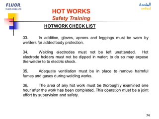74
HOT WORKS
Safety Training
33. In addition, gloves, aprons and leggings must be worn by
welders for added body protection.
34. Welding electrodes must not be left unattended. Hot
electrode holders must not be dipped in water; to do so may expose
the welder to to electric shock.
35. Adequate ventilation must be in place to remove harmful
fumes and gases during welding works.
36. The area of any hot work must be thoroughly examined one
hour after the work has been completed. This operation must be a joint
effort by supervision and safety.
HOTWORK CHECK LIST
 