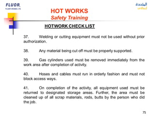 75
HOTWORK CHECK LIST
HOT WORKS
Safety Training
37. Welding or cutting equipment must not be used without prior
authorization.
38. Any material being cut off must be properly supported.
39. Gas cylinders used must be removed immediately from the
work area after completion of activity.
40. Hoses and cables must run in orderly fashion and must not
block access ways.
41. On completion of the activity, all equipment used must be
returned to designated storage areas. Further, the area must be
cleaned up of all scrap materials, rods, butts by the person who did
the job.
 