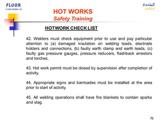 76
HOT WORKS
Safety Training
HOTWORK CHECK LIST
42. Welders must check equipment prior to use and pay particular
attention to (a) damaged insulation on welding leads, electrode
holders and connections, (b) faulty earth clamp and earth leads, (c)
faulty gas pressure gauges, pressure reducers, flashback arrestors
and torches.
43. Hot work permit must be closed by supervision after completion of
activity.
44. Appropriate signs and barricades must be installed at the area
prior to start of activity.
45. All welding operations shall have fire blankets to contain sparks
and slag.
 