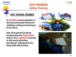 8
HOT WORKS
Safety Training
HOT WORK PERMIT
A Hot Work permitsystem is
devised and used whenever
welding, cutting or bracing is
to be done.
Hot work permit is being
prepared by the Supervisor
and or the Leadman involved
in Hot work activities
(enclosed / attached to the
Daily Safe Work Plan).
 