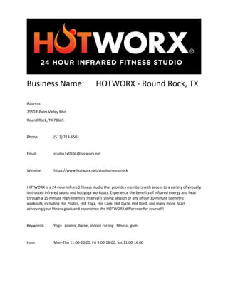 Business Name: HOTWORX - Round Rock, TX
Address:
2150 E Palm Valley Blvd
Round Rock, TX 78665
Phone: (512) 713-6501
Email: studio.tx0104@hotworx.net
Website: https://www.hotworx.net/studio/roundrock
HOTWORX is a 24-hour infrared fitness studio that provides members with access to a variety of virtually
instructed infrared sauna and hot yoga workouts. Experience the benefits of infrared energy and heat
through a 15-minute High-Intensity Interval Training session or any of our 30-minute isometric
workouts, including Hot Pilates, Hot Yoga, Hot Core, Hot Cycle, Hot Blast, and many more. Start
achieving your fitness goals and experience the HOTWORX difference for yourself!
Keywords: Yoga , pilates , barre , indoor cycling , fitness , gym
Hour: Mon-Thu 11:00-20:00, Fri 9:00-18:00, Sat 11:00-16:00
 
