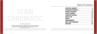 2 3
This document was produced by AdZou at the Missouri School of Journalism. The contents are
the property of POYi. All information is confidential and proprietary and shall not be modified,
reproduced, distributed or used for any purpose without prior written consent of POYi.
© Team Chromatic; April 27, 2015.
Table of Contents
EXECUTIVE SUMMARY	
SECONDARY RESEARCH
PRIMARY RESEARCH
TARGET AUDIENCE
CAMPAIGN STRATEGY
MEDIA PLAN
BUDGET
MEASUREMENTS
MEET TEAM CHROMATIC
APPENDIX
5
9
23
35
43
53
77
81
91
95
TEAM
CHROMATICCover Photo by: Cameron Spencer
POYi.indd 2-3 5/8/15 8:07 PM
 