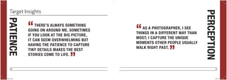 40 41
THERE’S ALWAYS SOMETHING
GOING ON AROUND ME. SOMETIMES
IF YOU LOOK AT THE BIG PICTURE,
IT CAN SEEM OVERWHELMING BUT
HAVING THE PATIENCE TO CAPTURE
TINY DETAILS MAKES THE BEST
STORIES COME TO LIFE.
“
”
AS A PHOTOGRAPHER, I SEE
THINGS IN A DIFFERENT WAY THAN
MOST; I CAPTURE THE UNIQUE
MOMENTS OTHER PEOPLE USUALLY
WALK RIGHT PAST.
“
”
PERCEPTION
PATIENCETarget Insights
POYi.indd 40-41 5/8/15 8:07 PM
 