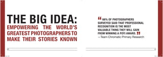 46 47
THE BIG IDEA:EMPOWERING THE WORLD’S
GREATEST PHOTOGRAPHERSTO
MAKE THEIR STORIES KNOWN
66% OF PHOTOGRAPHERS
SURVEYED SAID THAT PROFESSIONAL
RECOGNITION IS THE MOST
VALUABLE THING THEY WILL GAIN
FROM WINNING A POYI AWARD.
“
”—Team Chromatic Primary Research
POYi.indd 46-47 5/8/15 8:07 PM
 