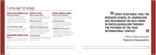 50 51
Campaign Strategy
EVERY YEAR SINCE 1944, THE
MISSOURI SCHOOL OF JOURNALISM
HAS RECOGNIZED THE BEST WORK
IN PHOTOJOURNALISM THROUGH
THE PICTURES OF THE YEAR
INTERNATIONAL CONTEST.
“
”— Brian Clark Howard
National Geographic
SOCIAL MEDIA PLANS:
Social Content Calendar
A social media content calendar helps
to organize the way that you post to your
social media accounts.
Social Media Intern
A social media intern will give POYi a
dedicated person that is knowledgeable
in all aspects of social media and
responsible for posting.
Instagram Account Launch
A Instagram account provides an
additional platform for our audience to
interact with POYi. This medium is socially
and visually based. It communicates
directly to the target persuading him to
engage with POYi.
DIGITAL PLAN:
Organic Search (SEO)
A way of revising POYi’s website to raise
its position when people search for terms
related to the competition.
Paid Search (PPC)
A service that places POYi as the top
result when people search for terms
related to the competition.
Digital Ads / Display Network
Display Network places various types
of advertisements on websites that are
relevant to photojournalism and displays
ads to people who are likely to be
attending the competition.
Email Marketing
A strategy to effectively use the extensive
POYi email database to communicate with
past competitors.
TRADITIONAL MEDIA PLAN:
Posters
A physical sendout to the newsrooms that
will persuade Social Freelancers to enter
in POYi.
PUBLIC RELATIONS PLAN:
Webcast Workshop
Combining some of POYi’s strengths:
its abundance of knowledgeable
photographers in the field and the online
component of judging. This workshop
will bring further brand interaction with the
target.
Content Marketing: Blog
The creation of a blog as another way for
photographers to keep up to date with
POYi and the photojournalism world in
general.
POYi.indd 50-51 5/8/15 8:07 PM
 
