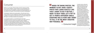 14 15
Based on our secondary research findings, the POYi consumer is broken
down into three categories. Content providers are the photographers who
submit their work to the competition. Content consumers are divided into
two separate groups: photography enthusiasts and students/researchers. For
the purpose of our analysis, we will primarily be focusing on photographers.
Photographers’ lifestyles aren’t exactly glorious. They work long hours in
tough conditions, they are underpaid and the job market remains uncertain.
In regards to the consumers’ relationship with POYi, they have predominantly
submitted to the contest more than once. The current market is made up of
staff, agency and freelance professional photographers.
In our secondary research, we concluded that the main reason
photographers enter the annual POYi competition was to gain professional
recognition for their work. We also discovered a desire to establish
connectivity with other freelance journalists to help them workshop with
one another to create friendships and advance their careers. The journalism
industry’s current perception of the POYi competition is mainly positive, with
an overall high regard toward the POYi historical archives that showcase the
competition’s experienced and traditional background.
To gather previous information
about the entrants of POYi, we
looked at the graduate project
entitled, “Pictures of the Year
International: strategies for
generating earned income” by
James A. Maritz, IV published in
2010. Most photographers in these
secondary findings stated their
high-involvement with the contest,
despite the fact that most had
entered into other competitions.
Photographers provided several
suggestions that would strengthen
POYi. They suggested including a
potential partnership with NPR and
that POYi continues to add diversity
to the judging panel. Multiple
consumers showed interest in the
idea of a professional lecture series
that would provide educational reach
to the entire field of professional
photographers while simultaneously
promoting POYi throughout the year.
Consumer WHEN I’M TAKING PHOTOS, THE
MOMENT IS KEY. HAVE I SEEN A
PHOTO THAT LOOKS EXACTLY LIKE
THIS? I WANT TO DO IT BETTER, I
WANT TO BEAT THEM. LET’S TRY TO
GET IT FROM A DIFFERENT ANGLE.
EVERYONE HAS A STORY AND I WANT
TO TELL IT IN THE MOST CREATIVE
WAY POSSIBLE.
“
”— Consumer Insight
POYi.indd 14-15 5/8/15 8:07 PM
 