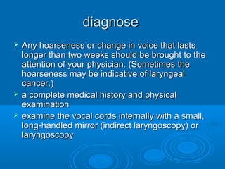 diagnosediagnose
 Any hoarseness or change in voice that lastsAny hoarseness or change in voice that lasts
longer than two weeks should be brought to thelonger than two weeks should be brought to the
attention of your physician. (Sometimes theattention of your physician. (Sometimes the
hoarseness may be indicative of laryngealhoarseness may be indicative of laryngeal
cancer.)cancer.)
 a complete medical history and physicala complete medical history and physical
examinationexamination
 examine the vocal cords internally with a small,examine the vocal cords internally with a small,
long-handled mirror (indirect laryngoscopy) orlong-handled mirror (indirect laryngoscopy) or
laryngoscopylaryngoscopy
 