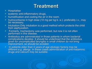 TreatmentTreatment
 HospitaliseHospitalise
 systemic anti-inflammatory drugs,systemic anti-inflammatory drugs,
 humidification and cooling the air in the room.humidification and cooling the air in the room.
 hydrocortisone in high dose (10 mg per kg b. w.), preferably i.v., mayhydrocortisone in high dose (10 mg per kg b. w.), preferably i.v., may
be necessary.be necessary.
 Intubation:Only intubation is a good method which protects the childIntubation:Only intubation is a good method which protects the child
from asphyxiation.from asphyxiation.
 Formerly, tracheotomy was performed, but now it is not oftenFormerly, tracheotomy was performed, but now it is not often
performed in this disease.performed in this disease.
 Antibiotics are administrated in those patients in whom bacterialAntibiotics are administrated in those patients in whom bacterial
complications develop. It should be underlined that the antibioticscomplications develop. It should be underlined that the antibiotics
given for uncomplicated laryngitis in small children do not bringgiven for uncomplicated laryngitis in small children do not bring
improvement, so should be avoided.improvement, so should be avoided.
 In patients older than 4 years of age etiologic factors may beIn patients older than 4 years of age etiologic factors may be
different e.g. allergy. In these cases administration of anti-histaminicdifferent e.g. allergy. In these cases administration of anti-histaminic
drugs and calcium may be suitable.drugs and calcium may be suitable.
 