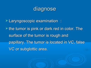 diagnosediagnose
 Laryngoscopic examinationLaryngoscopic examination ：：
 the tumor is pink or dark red in color. Thethe tumor is pink or dark red in color. The
surface of the tumor is rough andsurface of the tumor is rough and
papillary. The tumor is located in VC, falsepapillary. The tumor is located in VC, false
VC or subglottic area.VC or subglottic area.
 