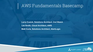 AWS Fundamentals Basecamp
Larry Cusick, Solutions Architect, 2nd Watch
Lee Smith, Cloud Architect, AWS
Matt Curie, Solutions Architect, AlertLogic
 