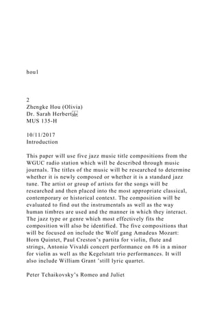 hou1
2
Zhengke Hou (Olivia)
Dr. Sarah Herbert
MUS 135-H
10/11/2017
Introduction
This paper will use five jazz music title compositions from the
WGUC radio station which will be described through music
journals. The titles of the music will be researched to determine
whether it is newly composed or whether it is a standard jazz
tune. The artist or group of artists for the songs will be
researched and then placed into the most appropriate classical,
contemporary or historical context. The composition will be
evaluated to find out the instrumentals as well as the way
human timbres are used and the manner in which they interact.
The jazz type or genre which most effectively fits the
composition will also be identified. The five compositions that
will be focused on include the Wolf gang Amadeus Mozart:
Horn Quintet, Paul Creston’s partita for violin, flute and
strings, Antonio Vivaldi concert performance on #6 in a minor
for violin as well as the Kegelstatt trio performances. It will
also include William Grant ’still lyric quartet.
Peter Tchaikovsky’s Romeo and Juliet
 