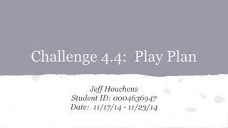 Challenge 4.4: Play Plan
Jeff Houchens
Student ID: 0004636947
Date: 11/17/14 - 11/23/14
 