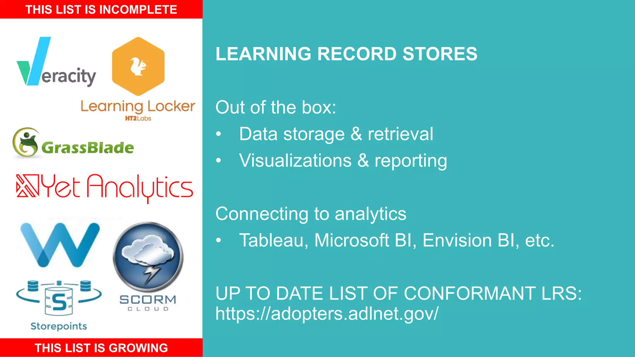 LEARNING RECORD STORES
Out of the box:
• Data storage & retrieval
• Visualizations & reporting
Connecting to analytics
• Tableau, Microsoft BI, Envision BI, etc.
UP TO DATE LIST OF CONFORMANT LRS:
https://adopters.adlnet.gov/
THIS LIST IS INCOMPLETE
THIS LIST IS GROWING
 
