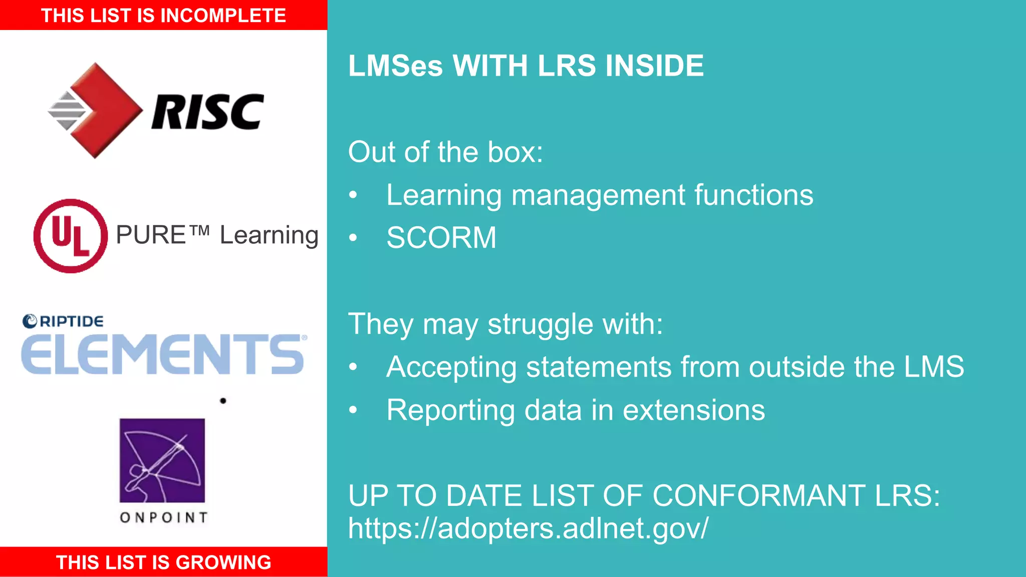 LMSes WITH LRS INSIDE
Out of the box:
• Learning management functions
• SCORM
They may struggle with:
• Accepting statements from outside the LMS
• Reporting data in extensions
UP TO DATE LIST OF CONFORMANT LRS:
https://adopters.adlnet.gov/
THIS LIST IS INCOMPLETE
THIS LIST IS GROWING
PURE™ Learning
 