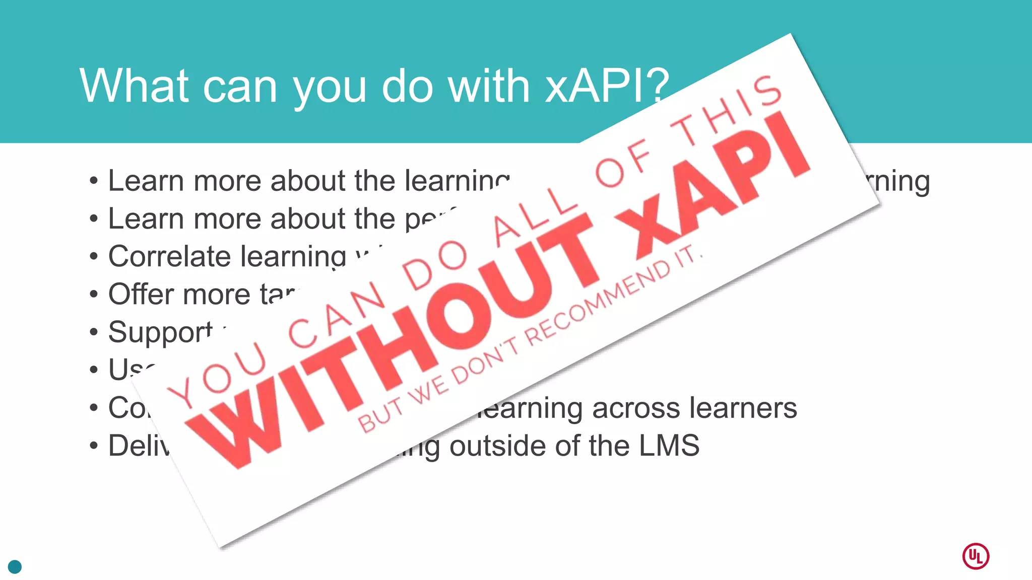 What can you do with xAPI?
• Learn more about the learning experience – not just elearning
• Learn more about the performance
• Correlate learning with performance
• Offer more targeted training
• Support performance in better ways
• Use data to learn with others
• Compare performance and learning across learners
• Deliver and track training outside of the LMS
 