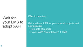 Wait for
your LMS to
adopt xAPI
Offer to beta test.
Get a sidecar LRS for your special projects and
new projects.
• Two sets of reports
• Export xAPI “Completions” LMS
 