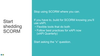 Start
shedding
SCORM
Stop using SCORM where you can.
If you have to, build for SCORM knowing you’ll
use xAPI.
• Flexible tools that do both
• Follow best practices for xAPI now
(xAPI Quarterly)
Start asking the “x” question.
 
