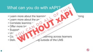 What can you do with xAPI?
• Learn more about the learning experience – not just elearning
• Learn more about the performance
• Correlate learning with performance
• Offer more targeted training
• Support performance in better ways
• Use data to learn with others
• Compare performance and learning across learners
• Deliver and track training outside of the LMS
 