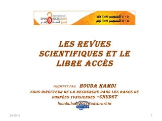 les Revues
scientifiques et le
libRe Accès
PRésenté PAR:

HoudA HAMdi

sous-diRecteuR de lA RecHeRcHe dAns les bAses de
données tunisiennes –cnudst

houda.hamdi@cnudst.rnrt.tn
24/10/13

1

 