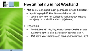 Hoe zit het nu in het Westland
 Met de 3D een apart team gecreëerd binnen het KCC
– Aparte ingang IVR, kies één voor Inkomen etc
– Toegang voor heel het sociaal domein, dus ook toegang
voor jeugd en sociaal kernteam (wijkteams)
 Resultaten
– We hebben één toegang. Klantvriendelijk en bereikbaar
– Klanttevredenheid een jaar geleden gemeten een 7,
– Met name voor Inkomen een hoog afhandelingspct. 60%
10
 