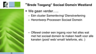 “Brede Toegang” Sociaal Domein Westland
 We gaan verder…..
– Eén cluster Samenleving/ Dienstverlening
– Herontwerp Processen Sociaal Domein
– Oftewel creëer een ingang voor het alles wat
met het sociaal domein te maken heeft voor alle
kanalen (post/ web/ email/ telefonie, etc. )
11
 