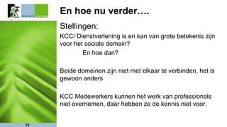 En hoe nu verder….
Stellingen:
KCC/ Dienstverlening is en kan van grote betekenis zijn
voor het sociale domein?
En hoe dan?
Beide domeinen zijn niet met elkaar te verbinden, het is
gewoon anders
KCC Medewerkers kunnen het werk van professionals
niet overnemen, daar hebben ze de kennis niet voor.
15
 