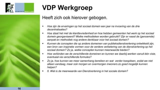 VDP Werkgroep
Heeft zich ook hierover gebogen.
 Hoe zijn de ervaringen op het sociaal domein een jaar na invoering van de drie
decentralisaties?
 Hoe staat het met de klanttevredenheid en hoe hebben gemeenten het werk op het sociaal
domein georganiseerd? Welke methodieken worden gebruikt? Zijn er naast de (genoemde)
aanpak en methodiek nog andere denkbaar voor het sociaal domein?
 Kunnen de concepten die op andere domeinen van publieksdienstverlening ontwikkeld zijn,
een bron van inspiratie vormen voor de verdere verbetering van de dienstverlening op het
sociaal domein? Zo ja, welke concepten kunnen meerwaarde bieden?
 Hoe verbinden we de verschillende domeinen en kunnen we daarbij werken vanuit één visie,
eventueel via verschillende formules?
 Zo ja, hoe kunnen we meer samenhang bereiken en wat verder toespitsen, zodat we niet
alleen vandaag, maar ook morgen en overmorgen inwoners zo goed mogelijk kunnen
helpen?
 6. Wat is de meerwaarde van Dienstverlening in het sociale domein?
16
 