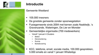 Introductie
Gemeente Westland
 105.000 inwoners
 De grootste gemeente zonder spoorwegstation
 Fusiegemeente sinds 2004 met kernen zoals Naaldwijk, ‘s
Gravenzande, Wateringen, De Lier en Monster
 Gemeentelijke organisatie (700 medewerkers)
– Vanaf 1 januari 4 Clusters
 Beleid
 Dienstverlening
 Ruimte
 Bedrijfsvoering
 KCC, telefonie, email, sociale media, 100.000 gesprekken,
5.000 emails en vanaf 1 januari WhatsApp
2
 