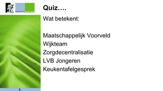Quiz….
Wat betekent:
Maatschappelijk Voorveld
Wijkteam
Zorgdecentralisatie
LVB Jongeren
Keukentafelgesprek
5
 
