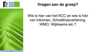 Vragen aan de groep?
Wie is hier van het KCC en wie is hier
van Inkomen, Schuldhulpverlening,
WMO, Wijkteams etc.?
6
 