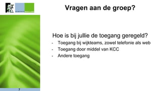 Vragen aan de groep?
Hoe is bij jullie de toegang geregeld?
- Toegang bij wijkteams, zowel telefonie als web
- Toegang door middel van KCC
- Andere toegang
7
 
