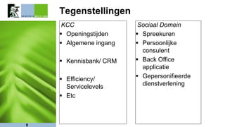 Tegenstellingen
KCC
 Openingstijden
 Algemene ingang
 Kennisbank/ CRM
 Efficiency/
Servicelevels
 Etc
8
Sociaal Domein
 Spreekuren
 Persoonlijke
consulent
 Back Office
applicatie
 Gepersonifieerde
dienstverlening
 
