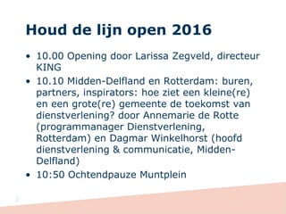 Houd de lijn open 2016
• 10.00 Opening door Larissa Zegveld, directeur
KING
• 10.10 Midden-Delfland en Rotterdam: buren,
partners, inspirators: hoe ziet een kleine(re)
en een grote(re) gemeente de toekomst van
dienstverlening? door Annemarie de Rotte
(programmanager Dienstverlening,
Rotterdam) en Dagmar Winkelhorst (hoofd
dienstverlening & communicatie, Midden-
Delfland)
• 10:50 Ochtendpauze Muntplein
2
 