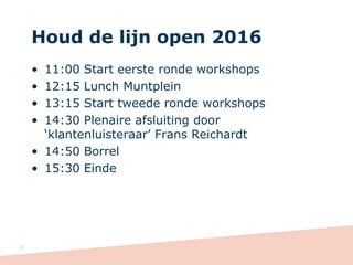 Houd de lijn open 2016
• 11:00 Start eerste ronde workshops
• 12:15 Lunch Muntplein
• 13:15 Start tweede ronde workshops
• 14:30 Plenaire afsluiting door
‘klantenluisteraar’ Frans Reichardt
• 14:50 Borrel
• 15:30 Einde
4
 