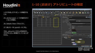 Copyright © Side Effects Software Inc. 2014 All Rights Reserved.
1-10 (おまけ) アトリビュートの確認
1-9で作成したアトリビュートを確認する
には、
25. attribcreate1 ノードが選択されて
いることを確認。
26. Details View パネルに行く。
27. 表示モードを pointモードにする。
すると、ptnumというカラムが追加され、
それぞれに正しい数値が入っていることが
わかる。
 