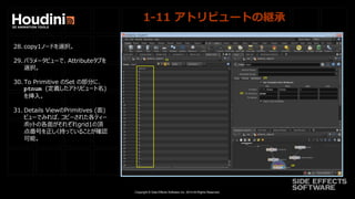 Copyright © Side Effects Software Inc. 2014 All Rights Reserved.
1-11 アトリビュートの継承
28. copy1ノードを選択。
29. パラメータビューで、Attributeタブを
選択。
30. To Primitive のSet の部分に、
ptnum (定義したアトリビュート名)
を挿入。
31. Details ViewのPrimitives (面)
ビューでみれば、コピーされた各ティー
ポットの各面がそれぞれgrid1の頂
点番号を正しく持っていることが確認
可能。
 