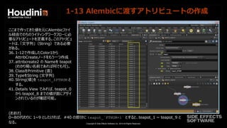 Copyright © Side Effects Software Inc. 2014 All Rights Reserved.
1-13 Alembicに渡すアトリビュートの作成
ここまで作ってきた値を元にAlembicファイ
ル経由でのちのライティングワークフローに必
要なアトリビュートを定義する。このアトリビュ
ートは、「文字列」（String）である必要
がある。
36. 1-12で作成したColor1から
AttribCreateノードをもう一つ作成
37. attribcreate2 の Nameを teapot
(わかり易い名前であれば何でも可)。
38. ClassをPrimitive (面)
39. TypeをString (文字列)
40. String(値)を teapot_$PTNUM と
する。
41. Details View でみれば、teapot_0
から teapot_8 までの値が面にアサイ
ンされているのが確認可能。
(おまけ)
0~8の代わりに 1~9 としたければ、 #40 の部分に teapot_`PTNUM+1` とすると、teapot_1 ~ teapot_9 と
なる。
 